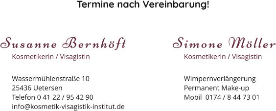 Termine nach Vereinbarung! Susanne Bernhöft Kosmetikerin / Visagistin Wassermühlenstraße 1025436 Uetersen Telefon 0 41 22 / 95 42 90 info@kosmetik-visagistik-institut.de Simone Möller Kosmetikerin / Visagistin Wimpernverlängerung Permanent Make-up Mobil  0174 / 8 44 73 01