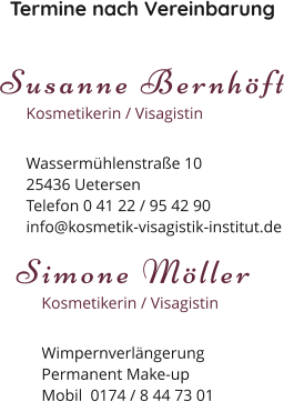Termine nach Vereinbarung Susanne Bernhöft Kosmetikerin / Visagistin Wassermühlenstraße 1025436 Uetersen Telefon 0 41 22 / 95 42 90 info@kosmetik-visagistik-institut.de Simone Möller Kosmetikerin / Visagistin Wimpernverlängerung Permanent Make-up Mobil  0174 / 8 44 73 01